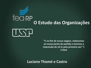 O Estudo das Organizações
Luciano Thomé e Castro
“E no fim de nossa viagem, voltaremos
ao nosso ponto de partida e teremos a
impressão de vê-lo pela primeira vez” T.
S Eliot
 
