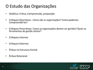 O Estudo das Organizações
• Dialética: Crítica, Compreensão, proposição
• Enfoques Descritivos: Como são as organizações? Como podemos
Compreendê-las?
• Enfoques Prescritivos: Como as organizações devem ser geridas? Quais as
ferramentas de gestão utilizar?
• Enfoques Internos
• Enfoques Externos
• Ênfase na Estrutura Formal
• Ênfase Relacional
8
 