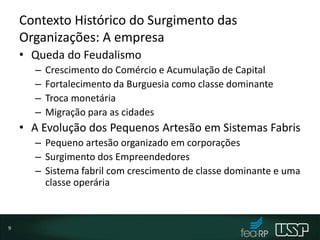 Contexto Histórico do Surgimento das
Organizações: A empresa
• Queda do Feudalismo
– Crescimento do Comércio e Acumulação de Capital
– Fortalecimento da Burguesia como classe dominante
– Troca monetária
– Migração para as cidades
• A Evolução dos Pequenos Artesão em Sistemas Fabris
– Pequeno artesão organizado em corporações
– Surgimento dos Empreendedores
– Sistema fabril com crescimento de classe dominante e uma
classe operária
9
 