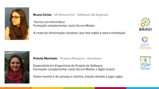 Priscila Machado - Product Designer - Developer
Especialista em Engenharia de Projeto de Software
Formação complementar como Scrum Master e Agile Coach
Gosta mesmo é de cerveja e coxinha, estuda alemão e joga rugby.
Bruna Carlos - UX Researcher - Software QA Engineer
Técnica em Informática
Formação complementar como Scrum Master
A chata da alimentação saudável, que fala inglês e adora meditação.
 