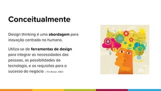 Conceitualmente
Humano
Desejabilidade
Negócio
Viabilidade
Tecnologia
Praticabilidade
Design thinking é uma abordagem para
inovação centrada no humano.
Utiliza-se de ferramentas de design
para integrar as necessidades das
pessoas, as possibilidades da
tecnologia, e os requisitos para o
sucesso do negócio —Tim Brown, IDEO
 