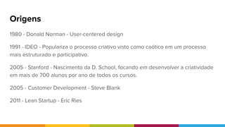 Origens
1980 - Donald Norman - User-centered design
1991 - IDEO - Populariza o processo criativo visto como caótico em um processo
mais estruturado e participativo.
2005 - Stanford - Nascimento da D. School, focando em desenvolver a criatividade
em mais de 700 alunos por ano de todos os cursos.
2005 - Customer Development - Steve Blank
2011 - Lean Startup - Eric Ries
 