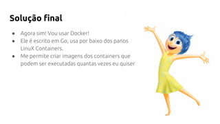 Solução final
● Agora sim! Vou usar Docker!
● Ele é escrito em Go, usa por baixo dos panos
LinuX Containers.
● Me permite criar imagens dos containers que
podem ser executadas quantas vezes eu quiser
 