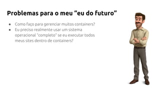 ● Como faço para gerenciar muitos containers?
● Eu preciso realmente usar um sistema
operacional “completo” se eu executar todos
meus sites dentro de containers?
Problemas para o meu “eu do futuro”
 