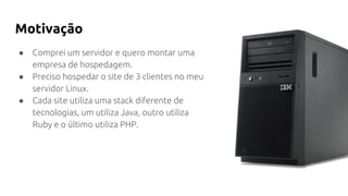Motivação
● Comprei um servidor e quero montar uma
empresa de hospedagem.
● Preciso hospedar o site de 3 clientes no meu
servidor Linux.
● Cada site utiliza uma stack diferente de
tecnologias, um utiliza Java, outro utiliza
Ruby e o último utiliza PHP.
 