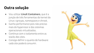 Outra solução
● Vou utilizar LinuX Containers, que é a
junção de três ferramentas do kernel do
Linux: cgroups, namespaces e chroot.
● Ganho performance pois não preciso
mais do hypervisor e dos sistemas
operacionais virtualizados.
● Continuo com o isolamento entre as
stacks dos sites.
● Consigo definir o quanto de hardware
cada site poderá consumir.
 
