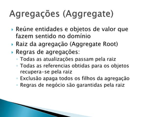    Reúne entidades e objetos de valor que
    fazem sentido no domínio
   Raiz da agregação (Aggregate Root)
   Regras de agregações:
    ◦ Todas as atualizações passam pela raiz
    ◦ Todas as referencias obtidas para os objetos
      recupera-se pela raiz
    ◦ Exclusão apaga todos os filhos da agregação
    ◦ Regras de negócio são garantidas pela raiz
 