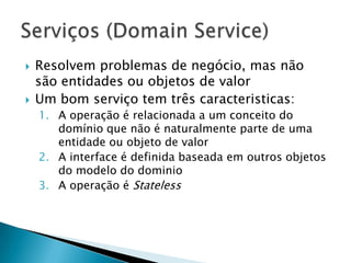    Resolvem problemas de negócio, mas não
    são entidades ou objetos de valor
   Um bom serviço tem três caracteristicas:
    1. A operação é relacionada a um conceito do
       domínio que não é naturalmente parte de uma
       entidade ou objeto de valor
    2. A interface é definida baseada em outros objetos
       do modelo do dominio
    3. A operação é Stateless
 
