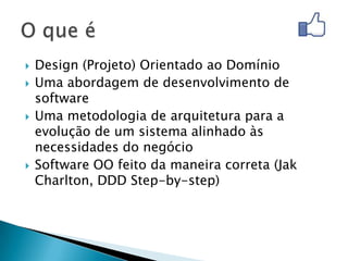    Design (Projeto) Orientado ao Domínio
   Uma abordagem de desenvolvimento de
    software
   Uma metodologia de arquitetura para a
    evolução de um sistema alinhado às
    necessidades do negócio
   Software OO feito da maneira correta (Jak
    Charlton, DDD Step-by-step)
 