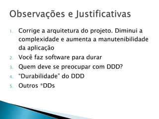 1.   Corrige a arquitetura do projeto. Diminui a
     complexidade e aumenta a manutenibilidade
     da aplicação
2.   Você faz software para durar
3.   Quem deve se preocupar com DDD?
4.   “Durabilidade” do DDD
5.   Outros *DDs
 