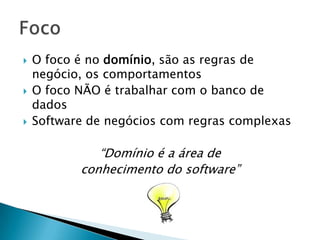    O foco é no domínio, são as regras de
    negócio, os comportamentos
   O foco NÃO é trabalhar com o banco de
    dados
   Software de negócios com regras complexas

              “Domínio é a área de
           conhecimento do software”
 