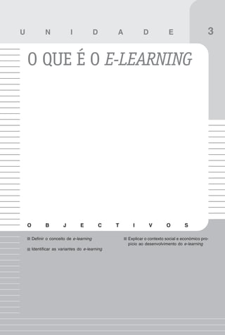 23
Evolução histórica

U              N             I             D       A           D            E                    3

    O QUE É O E-LEARNING




    O          B         J        E            C   T     I         V       O         S

        Definir o conceito de e-learning               Explicar o contexto social e económico pro-
                                                       pício ao desenvolvimento do e-learning
        Identificar as variantes do e-learning
 
