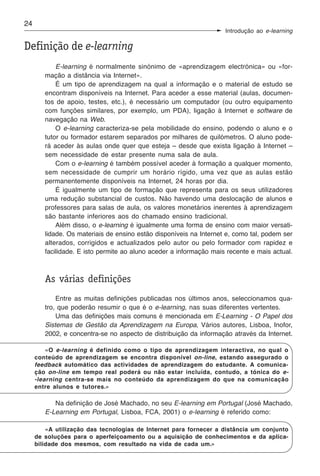 24
                                                                    Introdução ao e-learning

Definição de e-learning
            E-learning é normalmente sinónimo de «aprendizagem electrónica» ou «for-
        mação a distância via Internet».
            É um tipo de aprendizagem na qual a informação e o material de estudo se
        encontram disponíveis na Internet. Para aceder a esse material (aulas, documen-
        tos de apoio, testes, etc.), é necessário um computador (ou outro equipamento
        com funções similares, por exemplo, um PDA), ligação à Internet e software de
        navegação na Web.
            O e-learning caracteriza-se pela mobilidade do ensino, podendo o aluno e o
        tutor ou formador estarem separados por milhares de quilómetros. O aluno pode-
        rá aceder às aulas onde quer que esteja – desde que exista ligação à Internet –
        sem necessidade de estar presente numa sala de aula.
            Com o e-learning é também possível aceder à formação a qualquer momento,
        sem necessidade de cumprir um horário rígido, uma vez que as aulas estão
        permanentemente disponíveis na Internet, 24 horas por dia.
            É igualmente um tipo de formação que representa para os seus utilizadores
        uma redução substancial de custos. Não havendo uma deslocação de alunos e
        professores para salas de aula, os valores monetários inerentes à aprendizagem
        são bastante inferiores aos do chamado ensino tradicional.
            Além disso, o e-learning é igualmente uma forma de ensino com maior versati-
        lidade. Os materiais de ensino estão disponíveis na Internet e, como tal, podem ser
        alterados, corrigidos e actualizados pelo autor ou pelo formador com rapidez e
        facilidade. E isto permite ao aluno aceder a informação mais recente e mais actual.



        As várias definições
            Entre as muitas definições publicadas nos últimos anos, seleccionamos qua-
        tro, que poderão resumir o que é o e-learning, nas suas diferentes vertentes.
            Uma das definições mais comuns é mencionada em E-Learning - O Papel dos
        Sistemas de Gestão da Aprendizagem na Europa, Vários autores, Lisboa, Inofor,
        2002, e concentra-se no aspecto de distribuição da informação através da Internet.

         «O e-learning é definido como o tipo de aprendizagem interactiva, no qual o
     conteúdo de aprendizagem se encontra disponível on-line, estando assegurado o
     feedback automático das actividades de aprendizagem do estudante. A comunica-
     ção on-line em tempo real poderá ou não estar incluída, contudo, a tónica do e-
     -learning centra-se mais no conteúdo da aprendizagem do que na comunicação
     entre alunos e tutores.»

           Na definição de José Machado, no seu E-learning em Portugal (José Machado,
        E-Learning em Portugal, Lisboa, FCA, 2001) o e-learning é referido como:

         «A utilização das tecnologias de Internet para fornecer a distância um conjunto
     de soluções para o aperfeiçoamento ou a aquisição de conhecimentos e da aplica-
     bilidade dos mesmos, com resultado na vida de cada um.»
 