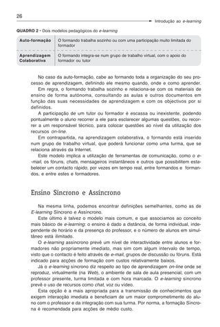 26
                                                                      Introdução ao e-learning

QUADRO 2 • Dois modelos pedagógicos do e-learning

 Auto-formação      O formando trabalha sozinho ou com uma participação muito limitada do
                    formador

 Aprendizagem       O formando integra-se num grupo de trabalho virtual, com o apoio do
 Colaborativa       formador ou tutor



          No caso da auto-formação, cabe ao formando toda a organização do seu pro-
      cesso de aprendizagem, definindo ele mesmo quando, onde e como aprender.
          Em regra, o formando trabalha sozinho e relaciona-se com os materiais de
      ensino de forma autónoma, consultando as aulas e outros documentos em
      função das suas necessidades de aprendizagem e com os objectivos por si
      definidos.
          A participação de um tutor ou formador é escassa ou inexistente, podendo
      pontualmente o aluno recorrer a ele para esclarecer algumas questões, ou recor-
      rer a um responsável técnico, para colocar questões ao nível da utilização dos
      recursos on-line.
          Em contrapartida, na aprendizagem colaborativa, o formando está inserido
      num grupo de trabalho virtual, que poderá funcionar como uma turma, que se
      relaciona através da Internet.
          Este modelo implica a utilização de ferramentas de comunicação, como o e-
      -mail, os fóruns, chats, mensageiros instantâneos e outros que possibilitem esta-
      belecer um contacto rápido, por vezes em tempo real, entre formandos e forman-
      dos, e entre estes e formadores.



      Ensino Síncrono e Assíncrono
          Na mesma linha, podemos encontrar definições semelhantes, como as de
      E-learning Síncrono e Assíncrono.
          Este último é talvez o modelo mais comum, e que associamos ao conceito
      mais básico de e-learning: o ensino é dado a distância, de forma individual, inde-
      pendente de horário e da presença do professor, e o número de alunos em simul-
      tâneo está ilimitado.
          O e-learning assíncrono prevê um nível de interactividade entre alunos e for-
      madores não propriamente imediato, mas sim com algum intervalo de tempo,
      visto que o contacto é feito através de e-mail, grupos de discussão ou fóruns. Está
      indicado para acções de formação com custos relativamente baixos.
          Já o e-learning síncrono diz respeito ao tipo de aprendizagem on-line onde se
      reproduz, virtualmente (na Web), o ambiente de sala de aula presencial, com um
      professor presente, turma limitada e com hora marcada. O e-learning síncrono
      prevê o uso de recursos como chat, voz ou vídeo.
          Esta opção é a mais apropriada para a transmissão de conhecimentos que
      exigem interacção imediata e beneficiam de um maior comprometimento do alu-
      no com o professor e da integração com sua turma. Por norma, a formação Síncro-
      na é recomendada para acções de médio custo.
 