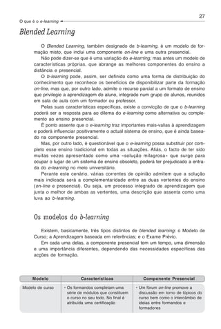 27
O que é o e-learning

Blended Learning
           O Blended Learning, também designado de b-learning, é um modelo de for-
       mação misto, que inclui uma componente on-line e uma outra presencial.
           Não pode dizer-se que é uma variação do e-learning, mas antes um modelo de
       características próprias, que abrange as melhores componentes do ensino a
       distância e presencial.
           O b-learning pode, assim, ser definido como uma forma de distribuição do
       conhecimento que reconhece os benefícios de disponibilizar parte da formação
       on-line, mas que, por outro lado, admite o recurso parcial a um formato de ensino
       que privilegie a aprendizagem do aluno, integrado num grupo de alunos, reunidos
       em sala de aula com um formador ou professor.
           Pelas suas características específicas, existe a convicção de que o b-learning
       poderá ser a resposta para ao dilema do e-learning como alternativa ou comple-
       mento ao ensino presencial.
           É ponto assente que o e-learning traz importantes mais-valias à aprendizagem
       e poderá influenciar positivamente o actual sistema de ensino, que é ainda basea-
       do na componente presencial.
           Mas, por outro lado, é questionável que o e-learning possa substituir por com-
       pleto esse ensino tradicional em todas as situações. Aliás, o facto de ter sido
       muitas vezes apresentado como uma «solução milagrosa» que surge para
       ocupar o lugar de um sistema de ensino obsoleto, poderá ter prejudicado a entra-
       da do e-learning no meio universitário.
           Perante este cenário, várias correntes de opinião admitem que a solução
       mais indicada será a complementaridade entre as duas vertentes do ensino
       (on-line e presencial). Ou seja, um processo integrado de aprendizagem que
       junta o melhor de ambas as vertentes, uma descrição que assenta como uma
       luva ao b-learning.



       Os modelos do b-learning
          Existem, basicamente, três tipos distintos de blended learning: o Modelo de
       Curso; a Aprendizagem baseada em referências; e o Exame Prévio.
          Em cada uma delas, a componente presencial tem um tempo, uma dimensão
       e uma importância diferentes, dependendo das necessidades específicas das
       acções de formação.




      Modelo                   Características                Componente Presencial

 Modelo de curso       • Os formandos completam uma        • Um fórum on-line promove a
                         série de módulos que constituem     discussão em torno de tópicos do
                         o curso no seu todo. No final é     curso bem como o intercâmbio de
                         atribuída uma certificação          ideias entre formandos e
                                                             formadores
 