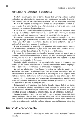 30
                                                                 Introdução ao e-learning

     Vantagens na avaliação e adaptação
         Contudo, as vantagens mais evidentes do uso do b-learning serão ao nível da
     avaliação e da adaptação dos formandos num processo de transição de um for-
     mato de aprendizagem exclusivamente presencial para um formato de e-learning.
         No que diz respeito à avaliação dos alunos, as universidades e também al-
     guns serviços de e-learning estão a apostar fortemente no reforço da componente
     presencial no processo de aprendizagem.
         A opção é introduzir uma componente presencial de algumas horas (em salas
     de aula) e a realização, na Universidade ou no Centro de Formação, de exames
     escritos ou orais que, obviamente, requerem a presença física do aluno.
         O objectivo é assegurar a transparência no processo de avaliação e, ao mes-
     mo tempo, reforçar a credibilidade ao ensino on-line, acabando com as suspeitas
     sobre a veracidade dos conhecimentos do aluno ou sobre a identidade de quem
     realiza efectivamente os exames de avaliação.
         É que, nos modelos de e-learning puro, por mais eficazes que sejam os recur-
     sos de confirmação de identidades, não existe uma forma 100% eficaz de assegu-
     rar a transparência da avaliação e de eliminar o risco de fraudes.
         No caso dos testes ou exames, há efectivamente formas de garantir que o
     aluno está em determinado momento a realizar um teste de avaliação, através da
     Internet, em sua casa ou no escritório. Por exemplo, com uma webcam ou outras
     formas de monitorização do formando.
         Contudo, não há garantias de que não esteja outra pessoa a fornecer as res-
     postas, fora do alcance das câmaras, ou mesmo remotamente, através de progra-
     mas de comunicação instantânea (os chamados Mensageiros).
         Ao nível da adaptação a novas formas de ensino, por parte dos formandos, o
     b-learning é uma solução altamente vantajosa para os períodos de transição. Seja em
     estabelecimentos de ensino ou em empresas, o b-learning está a ser adoptado como
     modelo de transição da formação exclusivamente presencial, para a formação on-line.
         Desse modo, os alunos ou os colaboradores de uma empresa poderão adap-
     tar-se gradualmente ao ensino a distância via Internet, contornando as dificulda-
     des decorrentes de uma mudança brusca.
         Uma empresa ou organização que durante décadas baseou toda a sua forma-
     ção em sessões de trabalho com todos os alunos reunidos em salas de aula, onde
     o conhecimento é transmitido por formadores e apoiado por manuais em papel,
     enfrentará grandes obstáculos na implementação de um formato de e-learning.
         Será necessário um período de adaptação, onde as sessões de aprendizagem
     via Internet sejam intercaladas com sessões de trabalho com os alunos em sala de
     aula. Só assim, os colaboradores poderão ambientar-se com os novos formatos de
     ensino e, gradualmente, poderão explorar todas as potencialidades do e-learning.



Gestão do conhecimento
        Uma das mais-valias do e-learning é a forma como é feita a gestão do conhe-
     cimento.
 
