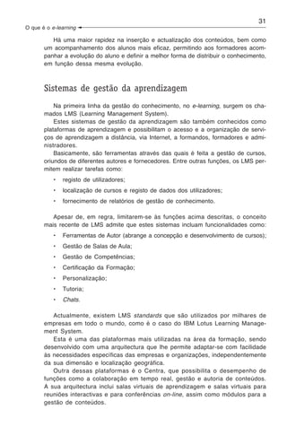 31
O que é o e-learning

          Há uma maior rapidez na inserção e actualização dos conteúdos, bem como
       um acompanhamento dos alunos mais eficaz, permitindo aos formadores acom-
       panhar a evolução do aluno e definir a melhor forma de distribuir o conhecimento,
       em função dessa mesma evolução.



       Sistemas de gestão da aprendizagem
           Na primeira linha da gestão do conhecimento, no e-learning, surgem os cha-
       mados LMS (Learning Management System).
           Estes sistemas de gestão da aprendizagem são também conhecidos como
       plataformas de aprendizagem e possibilitam o acesso e a organização de servi-
       ços de aprendizagem a distância, via Internet, a formandos, formadores e admi-
       nistradores.
           Basicamente, são ferramentas através das quais é feita a gestão de cursos,
       oriundos de diferentes autores e fornecedores. Entre outras funções, os LMS per-
       mitem realizar tarefas como:
           •   registo de utilizadores;
           •   localização de cursos e registo de dados dos utilizadores;
           •   fornecimento de relatórios de gestão de conhecimento.

          Apesar de, em regra, limitarem-se às funções acima descritas, o conceito
       mais recente de LMS admite que estes sistemas incluam funcionalidades como:
           •   Ferramentas de Autor (abrange a concepção e desenvolvimento de cursos);
           •   Gestão de Salas de Aula;
           •   Gestão de Competências;
           •   Certificação da Formação;
           •   Personalização;
           •   Tutoria;
           •   Chats.

          Actualmente, existem LMS standards que são utilizados por milhares de
       empresas em todo o mundo, como é o caso do IBM Lotus Learning Manage-
       ment System.
          Esta é uma das plataformas mais utilizadas na área da formação, sendo
       desenvolvido com uma arquitectura que lhe permite adaptar-se com facilidade
       às necessidades específicas das empresas e organizações, independentemente
       da sua dimensão e localização geográfica.
          Outra dessas plataformas é o Centra, que possibilita o desempenho de
       funções como a colaboração em tempo real, gestão e autoria de conteúdos.
       A sua arquitectura inclui salas virtuais de aprendizagem e salas virtuais para
       reuniões interactivas e para conferências on-line, assim como módulos para a
       gestão de conteúdos.
 