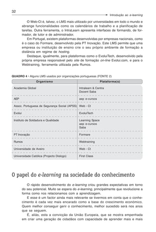 32
                                                                       Introdução ao e-learning

              O Web-Ct é, talvez, o LMS mais utilizado por universidades em todo o mundo e
          abrange funcionalidades como os calendários de trabalho e a planificação de
          tarefas. Outra ferramenta, o IntraLearn apresenta interfaces de formando, de for-
          mador, de tutor e de administrador.
              Em Portugal, existem plataformas desenvolvidas por empresas nacionais, como
          é o caso do Formare, desenvolvido pela PT Inovação. Este LMS permite que uma
          empresa ou instituição de ensino crie o seu próprio ambiente de formação a
          distância em regime de hosting.
              Destaque, igualmente, para plataformas como o EvoluiTech, desenvolvido pela
          própria empresa responsável pelo site de formação on-line Evolui.com, e para o
          Webtraining, ferramenta utilizada pela Rumos.


QUADRO 4 • Alguns LMS usados por organizações portuguesas (FONTE 2)
                   Organismo                                     Plataforma(s)

 Academia Global                                Intralearn & Centra
                                                Docent Saba

 AEP                                            aep e-cursos

 Assoc. Portuguesa de Segurança Social (APSS) Web - Ct

 Evolui                                         EvoluiTech

 Instituto de Soldadura e Qualidade             Learning Space
                                                aep e-cursos
                                                Saba

 PT Inovação                                    Formare

 Rumos                                          Webtraining

 Universidade de Aveiro                         Web - Ct

 Universidade Católica (Projecto Dislogo)       First Class




O papel do e-learning na sociedade do conhecimento
             O rápido desenvolvimento do e-learning criou grandes expectativas em torno
          do seu potencial. Muito se espera do e-learning, principalmente que revolucione a
          forma como nos relacionamos com a aprendizagem.
             E esse é um factor ainda mais relevante se tivermos em conta que o conhe-
          cimento é cada vez mais encarado como a base do crescimento económico.
          Quem melhor conseguir gerir o conhecimento, melhor sucedido será nos anos
          que se seguem.
             É, aliás, esta a convicção da União Europeia, que se mostra empenhada
          em criar uma geração de cidadãos com capacidade de aprender mais e mais
 
