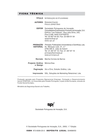 2
                                                                      Introdução ao e-learning

      /!01.+ )20$!0.

                              TÍTULO     I NTRODUÇÃO AO E-LEARNING

                           AUTORES       ROSÁRIO CAÇÃO
                                         P AULO J ORGE DIAS

                              EDITOR     Sociedade Portuguesa de Inovação
                                         Consultadoria Empresarial e Fomento da Inovação, S.A.
                                         Edifício “Les Palaces”, Rua Júlio Dinis, 242,
                                         Piso 2-208, 4050-318 PORTO
                                         Tel: 22 607 64 00; Fax: 22 609 91 64
                                         spiporto@spi.pt
                                         www. s p i . p t

                         PRODUÇÃO        Principia, Publicações Universitárias e Científicas, Lda.
                         EDITORIAL       Av. Marques Leal, 21, 2.º
                                         2765-495 S. João do Estoril
                                         Tel: 21 467 87 10; Fax: 21 467 87 19
                                         principia@principia.pt
                                         www.principia.pt

                             Revisão     Marília Correia de Barros

                  Projecto Gráfico       Mónica Dias
                         e Design

                          Paginação      Xis e Érre, Estúdio Gráfico, Lda.

                         Impressão       SSL, Soluções de Marketing Relacional, Lda.


    Produção apoiada pelo Programa Operacional Emprego, Formação e Desenvolvimento
    Social (POEFDS), co-financiado pelo Estado Português, e pela União Europeia, através do
    Fundo Social Europeu.

    Ministério da Segurança Social e do Trabalho.




                            Sociedade Portuguesa de Inovação, S.A.




                © Sociedade Portuguesa de Inovação, S.A., 2003, 1.ª Edição

                ! " # $ 972-8589-25-5       % & ' ( " ! ) * + , & - . , 204898/03
 