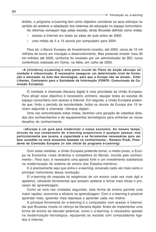 34
                                                                   Introdução ao e-learning

        âmbito, o programa e-Learning tem como objectivo coordenar os seus esforços no
        sentido de acelerar a adaptação dos sistemas de educação no espaço comunitário.
           As reformas começam logo pelas escolas, tendo Bruxelas definido como metas:
           •   acesso à Internet em todas as salas de aula antes de 2002;
           •   uma média de 5 a 15 alunos por computador para 2004.

            Para tal, o Banco Europeu de Investimento investiu, até 2002, cerca de 15 mil
        milhões de euros em inovação e desenvolvimento. Mas pretende investir mais 20
        mil milhões até 2006, conforme foi revelado por um administrador do BEI, numa
        conferência realizada em Como, na Itália, em Julho de 2003.

         «A [iniciativa] e-Learning é uma parte crucial do Plano de Acção eEurope no
     combate à infoexclusão. É necessário assegurar um determinado nível de forma-
     ção e educação na área das tecnologias, para que a Europa não se atrase», Erkki
     Liikanen, Comissário para a Sociedade da Informação (FONTE: Comunicado da Co-
     missão Europeia).

           O combate à chamada iliteracia digital é uma prioridade da União Europeia.
        Para atingir esse objectivo é necessário, primeiro, equipar todas as escolas do
        espaço comunitário com acesso à Internet. Em seguida, a União Europeia preten-
        de que, findo o período da escolaridade, todos os alunos da Europa dos 15 te-
        nham adquirido a chamada «literacia digital».
           Uma vez concretizadas estas metas, teremos uma geração de cidadãos dota-
        dos dos conhecimentos e de equipamentos tecnológicos para enfrentar os novos
        desafios do conhecimento.

          «eEurope é um guia para modernizar a nossa economia. Ao mesmo tempo,
     através da sua componente de e-learning proporciona a qualquer pessoa, mas
     particularmente aos jovens, a capacidade e as ferramentas necessárias para ser
     bem sucedido na nova economia baseada no conhecimento», Romano Prodi, Presi-
     dente da Comissão Europeia (in site oficial do programa e-Learning)

            Com estas medidas, a União Europeia pretende tornar, a médio prazo, a Euro-
        pa na Economia «mais dinâmica e competitiva do Mundo, movida pelo conheci-
        mento». Para isso, é necessário uma aposta forte e um investimento substancial
        na modernização do sistema de ensino dos Estados-membros.
            E é precisamente aqui que entra o e-learning, encarado cada vez mais como o
        principal instrumento dessa revolução.
            O e-learning dá resposta às exigências de um ensino cada vez mais ágil e
        apelativo, utilizando ferramentas que possam acelerar e tornar mais eficaz o pro-
        cesso de aprendizagem.
            Como se verá nas unidades seguintes, esta forma de ensino permite uma
        maior rapidez, economia e eficácia na aprendizagem. Com o e-learning é possível
        aprender mais, aprender mais depressa e aprender cada vez melhor.
            A principal ferramenta do e-learning é o computador com acesso à Internet,
        daí que Bruxelas insista no reforço da literacia digital. Antes de implementar uma
        forma de ensino de elevado potencial, como o e-learning, é necessário apostar
        na modernização tecnológica, equipando as escolas com computadores liga-
        dos à Internet.
 