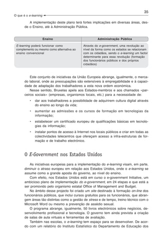 35
O que é o e-learning

          A implementação deste plano terá fortes implicações em diversas áreas, des-
       de o Ensino, até à Administração Pública.


                       Ensino                           Administração Pública

 E-learning poderá funcionar como              Através do e-government, uma revolução ao
 complemento ou mesmo como alternativa ao      nível da forma como os estados se relacionam
 ensino convencional                           com os cidadãos, sendo o e-learning um factor
                                               determinante para essa revolução (formação
                                               dos funcionários públicos e dos próprios
                                               cidadãos)



           Este conjunto de iniciativas da União Europeia abrange, igualmente, o merca-
       do laboral, onde as preocupações são extensíveis à empregabilidade e à capaci-
       dade de adaptação dos trabalhadores a esta nova ordem económica.
           Nesse sentido, Bruxelas apela aos Estados-membros e aos chamados «par-
       ceiros sociais» (empresas, organismos locais, etc.) para a necessidade de:
           •   dar aos trabalhadores a possibilidade de adquirirem cultura digital através
               do ensino ao longo da vida;
           •   aumentar as admissões e os cursos de formação em tecnologias da
               informação;
           •   estabelecer um certificado europeu de qualificações básicas em tecnolo-
               gias da informação;
           •   instalar pontos de acesso à Internet nos locais públicos e criar em todas as
               colectividades telecentros que ofereçam acesso a infra-estruturas de for-
               mação e de trabalho electrónico.



       O E-Government nos Estados Unidos
          As iniciativas europeias para a implementação do e-learning visam, em parte,
       diminuir o atraso europeu em relação aos Estados Unidos, onde o e-learning se
       assume como a grande aposta do governo, ao nível do ensino.
          Com efeito, nos Estados Unidos está em curso o e-government Initiative, um
       ambicioso plano de implementação do e-government, em 24 etapas e que está a
       ser promovido pelo organismo estatal Office of Management and Budget.
          No âmbito desse projecto foi criado um site destinado à formação on-line dos
       funcionários públicos, que inclui cursos gratuitos para os funcionários, que abran-
       gem áreas tão distintas como a gestão de stress e de tempo, treino técnico com o
       Microsoft Word ou mesmo a prevenção de assédio sexual.
          O programa abrange, igualmente, 50 livros electrónicos sobre negócios, de-
       senvolvimento profissional e tecnologia. O governo tem ainda prevista a criação
       de salas de aula virtuais e ferramentas de avaliação.
          Também nas escolas, o e-learning tem espaço para se desenvolver. De acor-
       do com um relatório do Instituto Estatístico do Departamento de Educação dos
 