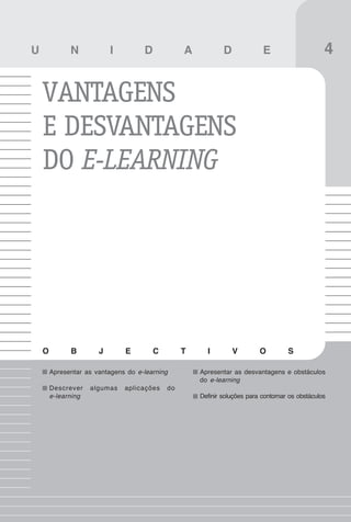 37
Vantagens e desvantagens do e-learning

U             N            I         D            A           D             E                     4

    VANTAGENS
    E DESVANTAGENS
    DO E-LEARNING




    O         B        J       E         C        T     I         V        O         S

        Apresentar as vantagens do e-learning         Apresentar as desvantagens e obstáculos
                                                      do e-learning
        Descrever    algumas   aplicações    do
        e-learning                                    Definir soluções para contornar os obstáculos
 