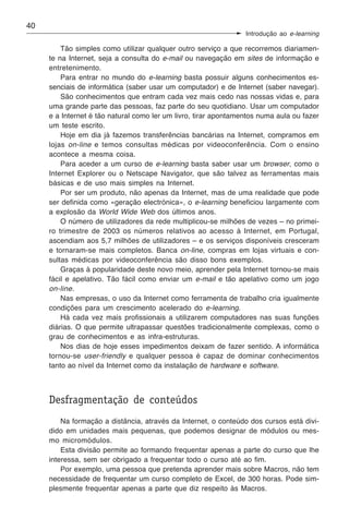 40
                                                                 Introdução ao e-learning

         Tão simples como utilizar qualquer outro serviço a que recorremos diariamen-
     te na Internet, seja a consulta do e-mail ou navegação em sites de informação e
     entretenimento.
         Para entrar no mundo do e-learning basta possuir alguns conhecimentos es-
     senciais de informática (saber usar um computador) e de Internet (saber navegar).
         São conhecimentos que entram cada vez mais cedo nas nossas vidas e, para
     uma grande parte das pessoas, faz parte do seu quotidiano. Usar um computador
     e a Internet é tão natural como ler um livro, tirar apontamentos numa aula ou fazer
     um teste escrito.
         Hoje em dia já fazemos transferências bancárias na Internet, compramos em
     lojas on-line e temos consultas médicas por videoconferência. Com o ensino
     acontece a mesma coisa.
         Para aceder a um curso de e-learning basta saber usar um browser, como o
     Internet Explorer ou o Netscape Navigator, que são talvez as ferramentas mais
     básicas e de uso mais simples na Internet.
         Por ser um produto, não apenas da Internet, mas de uma realidade que pode
     ser definida como «geração electrónica», o e-learning beneficiou largamente com
     a explosão da World Wide Web dos últimos anos.
         O número de utilizadores da rede multiplicou-se milhões de vezes – no primei-
     ro trimestre de 2003 os números relativos ao acesso à Internet, em Portugal,
     ascendiam aos 5,7 milhões de utilizadores – e os serviços disponíveis cresceram
     e tornaram-se mais completos. Banca on-line, compras em lojas virtuais e con-
     sultas médicas por videoconferência são disso bons exemplos.
         Graças à popularidade deste novo meio, aprender pela Internet tornou-se mais
     fácil e apelativo. Tão fácil como enviar um e-mail e tão apelativo como um jogo
     on-line.
         Nas empresas, o uso da Internet como ferramenta de trabalho cria igualmente
     condições para um crescimento acelerado do e-learning.
         Há cada vez mais profissionais a utilizarem computadores nas suas funções
     diárias. O que permite ultrapassar questões tradicionalmente complexas, como o
     grau de conhecimentos e as infra-estruturas.
         Nos dias de hoje esses impedimentos deixam de fazer sentido. A informática
     tornou-se user-friendly e qualquer pessoa é capaz de dominar conhecimentos
     tanto ao nível da Internet como da instalação de hardware e software.



     Desfragmentação de conteúdos
         Na formação a distância, através da Internet, o conteúdo dos cursos está divi-
     dido em unidades mais pequenas, que podemos designar de módulos ou mes-
     mo micromódulos.
         Esta divisão permite ao formando frequentar apenas a parte do curso que lhe
     interessa, sem ser obrigado a frequentar todo o curso até ao fim.
         Por exemplo, uma pessoa que pretenda aprender mais sobre Macros, não tem
     necessidade de frequentar um curso completo de Excel, de 300 horas. Pode sim-
     plesmente frequentar apenas a parte que diz respeito às Macros.
 