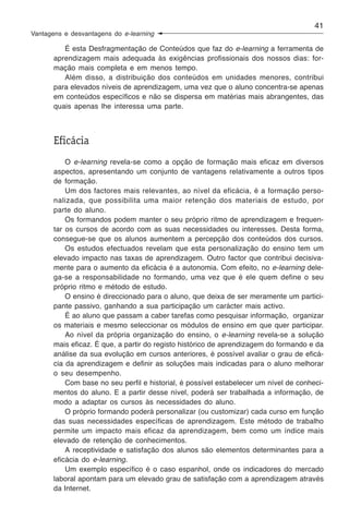 41
Vantagens e desvantagens do e-learning

          É esta Desfragmentação de Conteúdos que faz do e-learning a ferramenta de
       aprendizagem mais adequada às exigências profissionais dos nossos dias: for-
       mação mais completa e em menos tempo.
          Além disso, a distribuição dos conteúdos em unidades menores, contribui
       para elevados níveis de aprendizagem, uma vez que o aluno concentra-se apenas
       em conteúdos específicos e não se dispersa em matérias mais abrangentes, das
       quais apenas lhe interessa uma parte.



       Eficácia
           O e-learning revela-se como a opção de formação mais eficaz em diversos
       aspectos, apresentando um conjunto de vantagens relativamente a outros tipos
       de formação.
           Um dos factores mais relevantes, ao nível da eficácia, é a formação perso-
       nalizada, que possibilita uma maior retenção dos materiais de estudo, por
       parte do aluno.
           Os formandos podem manter o seu próprio ritmo de aprendizagem e frequen-
       tar os cursos de acordo com as suas necessidades ou interesses. Desta forma,
       consegue-se que os alunos aumentem a percepção dos conteúdos dos cursos.
           Os estudos efectuados revelam que esta personalização do ensino tem um
       elevado impacto nas taxas de aprendizagem. Outro factor que contribui decisiva-
       mente para o aumento da eficácia é a autonomia. Com efeito, no e-learning dele-
       ga-se a responsabilidade no formando, uma vez que é ele quem define o seu
       próprio ritmo e método de estudo.
           O ensino é direccionado para o aluno, que deixa de ser meramente um partici-
       pante passivo, ganhando a sua participação um carácter mais activo.
           É ao aluno que passam a caber tarefas como pesquisar informação, organizar
       os materiais e mesmo seleccionar os módulos de ensino em que quer participar.
           Ao nível da própria organização do ensino, o e-learning revela-se a solução
       mais eficaz. É que, a partir do registo histórico de aprendizagem do formando e da
       análise da sua evolução em cursos anteriores, é possível avaliar o grau de eficá-
       cia da aprendizagem e definir as soluções mais indicadas para o aluno melhorar
       o seu desempenho.
           Com base no seu perfil e historial, é possível estabelecer um nível de conheci-
       mentos do aluno. E a partir desse nível, poderá ser trabalhada a informação, de
       modo a adaptar os cursos às necessidades do aluno.
           O próprio formando poderá personalizar (ou customizar) cada curso em função
       das suas necessidades específicas de aprendizagem. Este método de trabalho
       permite um impacto mais eficaz da aprendizagem, bem como um índice mais
       elevado de retenção de conhecimentos.
           A receptividade e satisfação dos alunos são elementos determinantes para a
       eficácia do e-learning.
           Um exemplo específico é o caso espanhol, onde os indicadores do mercado
       laboral apontam para um elevado grau de satisfação com a aprendizagem através
       da Internet.
 
