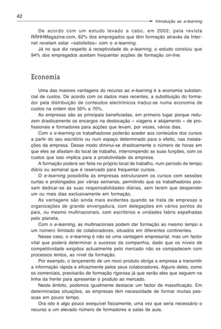 42
                                                                Introdução ao e-learning

        De acordo com um estudo levado a cabo, em 2002, pela revista
     RRHHMagazine.com, 62% dos empregados que têm formação através da Inter-
     net revelam estar «satisfeitos» com o e-learning.
        Já no que diz respeito à receptividade do e-learning, o estudo concluiu que
     94% dos empregados aceitam frequentar acções de formação on-line.



     Economia
         Uma das maiores vantagens do recurso ao e-learning é a economia substan-
     cial de custos. De acordo com os dados mais recentes, a substituição do forma-
     dor pela distribuição de conteúdos electrónicos traduz-se numa economia de
     custos na ordem dos 50% a 70%.
         As empresas são as principais beneficiadas, em primeiro lugar porque redu-
     zem drasticamente os encargos na deslocação – viagens e alojamento – de pro-
     fissionais e formadores para acções que levam, por vezes, vários dias.
         Com o e-learning os trabalhadores poderão aceder aos conteúdos dos cursos
     a partir do seu escritório ou num espaço determinado para o efeito, nas instala-
     ções da empresa. Desse modo diminui-se drasticamente o número de horas em
     que eles se afastam do local de trabalho, interrompendo as suas funções, com os
     custos que isso implica para a produtividade da empresa.
         A formação poderá ser feita no próprio local de trabalho, num período de tempo
     diário ou semanal que é reservado para frequentar cursos.
         O e-learning possibilita às empresas estruturarem os cursos com sessões
     curtas e prolongados por várias semanas, permitindo que os trabalhadores pos-
     sam dedicar-se às suas responsabilidades diárias, sem terem que despender
     um ou mais dias exclusivamente em formação.
         As vantagens são ainda mais evidentes quando se trata de empresas e
     organizações de grande envergadura, com delegações em vários pontos do
     país, ou mesmo multinacionais, com escritórios e unidades fabris espalhadas
     pelo planeta.
         Com o e-learning, as multinacionais podem dar formação ao mesmo tempo a
     um número ilimitado de colaboradores, situados em diferentes continentes.
         Nesse caso, o e-learning é não só uma vantagem empresarial, mas um factor
     vital que poderá determinar o sucesso da companhia, dado que os níveis de
     competitividade exigidos actualmente pelo mercado não se compadecem com
     processos lentos, ao nível da formação.
         Por exemplo, o lançamento de um novo produto obriga a empresa a transmitir
     a informação rápida e eficazmente pelos seus colaboradores. Alguns deles, como
     os comerciais, precisarão de formação rigorosa já que serão eles que seguem na
     linha da frente para apresentar o produto ao mercado.
         Neste âmbito, podemos igualmente destacar um factor de massificação. Em
     determinadas situações, as empresas têm necessidade de formar muitas pes-
     soas em pouco tempo.
         Ora isto é algo pouco exequível fisicamente, uma vez que seria necessário o
     recurso a um elevado número de formadores e salas de aula.
 