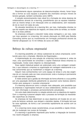 43
Vantagens e desvantagens do e-learning

           Recentemente alguns operadores de telecomunicações móveis, foram força-
       dos a formar as suas equipas a propósito dos chamados serviços móveis de
       terceira geração, também conhecidos como UMTS.
           A solução economicamente mais viável foi a formação de várias dezenas de
       colaboradores através do e-learning, possibilitando que as equipas trabalhas-
       sem ao mesmo tempo e em interacção entre os colaboradores, sem necessida-
       de de os reunir em salas de aula.
           Os elevados benefícios do e-learning têm, por isso, implicações directas no
       que diz respeito aos objectivos de negócio, em áreas como as vendas, os resulta-
       dos e as boas práticas.
           As empresas começam a descobrir todas estas vantagens e, por isso, cada
       vez mais apostam no e-learning. Um estudo efectuado em 2002 pela Deloitte
       Consulting estima que os investimentos em formação profissional através da
       Internet ultrapassem os 15 mil milhões de euros em 2003.



       Reforço da cultura empresarial
           O e-learning possibilita um reforço substancial da cultura empresarial, contri-
       buindo para criar a chamada «Memória da Organização».
           A implementação de uma solução de e-learning numa empresa é, antes de
       mais, uma oportunidade de consolidar o capital intelectual dessa empresa ou
       organização, muitas vezes disperso ou desorganizado.
           Esse capital intelectual poderá ser potenciado como uma vantagem competi-
       tiva, o que colocará a empresa ou organização em vantagem relativamente a ou-
       tras concorrentes que se mantenham à margem do e-learning.
           Adquirir mais conhecimentos num curto espaço de tempo é uma das exigên-
       cias de um mercado cada vez mais concorrencial, onde a mudança é permanente
       e tudo acontece rapidamente.
           É neste cenário que a gestão da informação de forma eficiente e a sua partilha
       por uma população distribuída globalmente se assumem como factores determi-
       nantes para assegurar o sucesso empresarial.
           O e-learning assume-se como a solução mais adequada, pois possibilita que
       as empresas e organizações instruam os seus colaboradores, clientes ou parcei-
       ros com informação e processos permanentemente actualizados.
           Um outro dado determinante é a relação estreita com os objectivos do negócio.
       Com o e-learning é possível adaptar todo o processo de formação às necessida-
       des específicas da empresa.
           As empresas de hoje determinam os seus objectivos em função de um con-
       junto de factores variáveis, que obrigam a decisões rápidas. A formação terá que
       ter essa agilidade, de forma a ser convertida rapidamente de acordo com os
       objectivos.
           E o e-learning reúne essas características, já que possibilita a rápida introdu-
       ção de mudanças nos cursos de formação.
           O e-learning é igualmente importante para facilitar a integração de funcioná-
       rios recém-chegados à empresa.
 