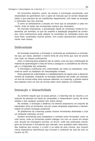 45
Vantagens e desvantagens do e-learning

           Os formandos dispõem, assim, de acesso a informação actualizada, sem
       necessidade de aprenderem com o apoio de manuais que se tornam desactuali-
       zados e que precisam de ser substituídos regularmente, com todos os encargos
       e incómodos que isso acarreta.
           É como se estivéssemos a estudar em livros que se actualizam a cada mo-
       mento, onde as lições são enriquecidas sempre que necessário.
           No mercado empresarial, a actualização rápida de conteúdos revela-se fun-
       damental, por exemplo, no que diz respeito à adaptação geográfica de conteú-
       dos. Uma multinacional pode adaptar os conteúdos às realidades locais das
       suas filiais, localizadas noutros países, com custos operacionais substancial-
       mente mais baixos.



       Uniformidade
          Na formação presencial, a formação é conduzida por professores ou formado-
       res que, por vezes, abordam o mesmo tema de uma forma que varia de acordo
       com cada um desses profissionais.
          Com o e-learning esse problema não se coloca, uma vez que a distribuição do
       material de aprendizagem é feita de forma a assegurar a consistência da informa-
       ção e a integridade dos conteúdos.
          A informação é distribuída com uniformidade, por todos os utilizadores, redu-
       zindo-se assim as hipóteses de interpretações erradas.
          Outra garantia de uniformidade é o estabelecimento de regras para o desenvol-
       vimento de conteúdos. Enquanto na formação tradicional não existe, por exemplo,
       um livro de normas sobre como escrever sebentas, no e-learning, a grande maioria
       dos projectos inclui um livro de normas sobre como elaborar os conteúdos.



       Interacção e interactividade
           Ao contrário daquilo que se possa pensar, o e-learning não se resume a um
       conjunto de pessoas em frente ao computador, a frequentarem cursos, de forma
       isolada e sem qualquer contacto com outros alunos.
           Na verdade, a formação a distância via Internet proporciona um conjunto de
       interacções entre os formandos, que por vezes ultrapassa largamente a interacti-
       vidade da própria formação presencial.
           As plataformas de e-learning usadas incluem ferramentas destinadas a criar
       um ambiente interactivo on-line.
           Existem ferramentas para estabelecer o contacto entre formandos, como os
       chat rooms, onde os formandos podem dialogar uns com os outros em tempo
       real, através de mensagens escritas; os fóruns, onde são publicadas mensa-
       gens de formandos e formadores (por exemplo, com questões sobre determina-
       das matérias dos cursos); o e-mail; e as salas de aula virtuais, que incluem
       vários dispositivos electrónicos que simulam o ambiente de sala de aula no
       monitor do PC.
 