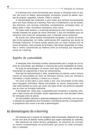 46
                                                                  Introdução ao e-learning

         O e-learning inclui outras ferramentas para reforçar a interacção entre os alu-
     nos, tais como os relatos, demonstrações, simulações, grupos de debate, equi-
     pas de projecto, sugestões, tutoriais, FAQ’s e wizards.
         A interactividade dos conteúdos é outro factor que contribui favoravelmente
     para uma maior eficácia do e-learning. Para isso é fundamental o uso de conteú-
     dos dinâmicos, com recursos multimédia, nomeadamente, animações flash, re-
     gistos áudio e vídeo, formulários interactivos, entre outros.
         Por todos estes factores, o e-learning caracteriza-se pela interacção entre for-
     mandos baseada em grupos de menor dimensão, o que cria condições para um
     raciocínio mais crítico em comparação com o chamado ensino presencial.
         De acordo com vários estudos recentemente divulgados, os alunos da forma-
     ção on-line apresentam, em média, performances 20% superiores aos alunos da
     formação tradicional. O mesmo estudo aponta para um maior contacto com os
     outros formandos, maior proveito da formação, mais tempo despendido em traba-
     lhos e melhor compreensão de matérias entre os formandos que frequentam
     cursos de e-learning.



     Espírito de comunidade
          A interacção entre formandos contribui decisivamente para a criação de um es-
     pírito de comunidade, que distingue o e-learning das outras modalidade de ensino.
          Ao longo da aprendizagem, os alunos criam laços entre eles que resultam do
     intercâmbio de experiências e troca de conhecimentos.
          Esse tipo de relacionamento é, aliás, característico da Internet, onde é comum
     criarem-se comunidades em torno de interesses comuns, como por exemplo a
     informática, a ficção científica, o cinema ou a música.
          Um curso on-line sobre o Linux tende a criar uma comunidade on-line sobre
     essa linguagem informática. Nessa comunidade, os alunos, desenvolvem uma
     vida social paralela ao curso, por vezes com laços ainda mais próximos daqueles
     que se criam na formação tradicional.
          A tecnologia tem, neste caso, a capacidade para humanizar o e-learning, refor-
     çam o lado humano da formação, sendo responsáveis por mais elevados índices
     de motivação entre os alunos.
          As comunidades valorizam o potencial pedagógico do e-learning, uma vez que
     a retenção de experiências dos formandos e formadores permite o enriquecimen-
     to progressivo dos cursos e de toda a aprendizagem.



As desvantagens do e-learning
         Em contraste com o conjunto de vantagens atrás enumeradas, deparamo-nos ago-
     ra com uma série de factores menos positivos que surgem associados ao e-learning.
         São elementos de ordem técnica, pedagógica, de conjuntura de mercado,
     ou mesmo fundamentados em preconceitos que pouco ou nada correspon-
     dem à realidade.
 