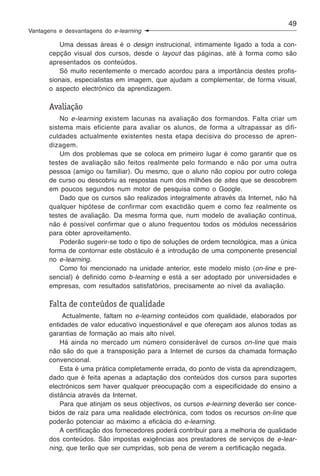 49
Vantagens e desvantagens do e-learning

          Uma dessas áreas é o design instrucional, intimamente ligado a toda a con-
       cepção visual dos cursos, desde o layout das páginas, até à forma como são
       apresentados os conteúdos.
          Só muito recentemente o mercado acordou para a importância destes profis-
       sionais, especialistas em imagem, que ajudam a complementar, de forma visual,
       o aspecto electrónico da aprendizagem.

       Avaliação
           No e-learning existem lacunas na avaliação dos formandos. Falta criar um
       sistema mais eficiente para avaliar os alunos, de forma a ultrapassar as difi-
       culdades actualmente existentes nesta etapa decisiva do processo de apren-
       dizagem.
           Um dos problemas que se coloca em primeiro lugar é como garantir que os
       testes de avaliação são feitos realmente pelo formando e não por uma outra
       pessoa (amigo ou familiar). Ou mesmo, que o aluno não copiou por outro colega
       de curso ou descobriu as respostas num dos milhões de sites que se descobrem
       em poucos segundos num motor de pesquisa como o Google.
           Dado que os cursos são realizados integralmente através da Internet, não há
       qualquer hipótese de confirmar com exactidão quem e como fez realmente os
       testes de avaliação. Da mesma forma que, num modelo de avaliação contínua,
       não é possível confirmar que o aluno frequentou todos os módulos necessários
       para obter aproveitamento.
           Poderão sugerir-se todo o tipo de soluções de ordem tecnológica, mas a única
       forma de contornar este obstáculo é a introdução de uma componente presencial
       no e-learning.
           Como foi mencionado na unidade anterior, este modelo misto (on-line e pre-
       sencial) é definido como b-learning e está a ser adoptado por universidades e
       empresas, com resultados satisfatórios, precisamente ao nível da avaliação.

       Falta de conteúdos de qualidade
            Actualmente, faltam no e-learning conteúdos com qualidade, elaborados por
       entidades de valor educativo inquestionável e que ofereçam aos alunos todas as
       garantias de formação ao mais alto nível.
           Há ainda no mercado um número considerável de cursos on-line que mais
       não são do que a transposição para a Internet de cursos da chamada formação
       convencional.
           Esta é uma prática completamente errada, do ponto de vista da aprendizagem,
       dado que é feita apenas a adaptação dos conteúdos dos cursos para suportes
       electrónicos sem haver qualquer preocupação com a especificidade do ensino a
       distância através da Internet.
           Para que atinjam os seus objectivos, os cursos e-learning deverão ser conce-
       bidos de raiz para uma realidade electrónica, com todos os recursos on-line que
       poderão potenciar ao máximo a eficácia do e-learning.
           A certificação dos fornecedores poderá contribuir para a melhoria de qualidade
       dos conteúdos. São impostas exigências aos prestadores de serviços de e-lear-
       ning, que terão que ser cumpridas, sob pena de verem a certificação negada.
 