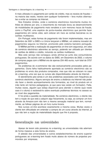 51
Vantagens e desvantagens do e-learning

       A mais utilizada é o pagamento por cartão de crédito, mas os receios de fraudes –
       na maioria das vezes, receios sem qualquer fundamento – leva muitos cibernau-
       tas a evitar as compras via Internet.
           Nos Estados Unidos, onde o comércio electrónico movimenta muitos mi-
       lhões de dólares por ano, o crescimento do mercado levou ao desenvolvimento
       de modalidades de pagamento mais versáteis e com menores riscos de fraude,
       como o PayPall, uma espécie de porta-moedas electrónico que permite fazer
       pagamentos em vários sites, sem colocar em risco as contas bancárias ou os
       cartões multibanco.
           Em Portugal, estas formas de pagamento não foram implementadas, mas em
       Setembro de 2001 a SIBS e a Unicre lançaram o MBNet, um sistema inovador de
       pagamentos seguros na Internet, promovido pelo sistema bancário português.
           O MBNet permite a realização de pagamentos on-line com segurança, em sites
       de comércio electrónico aderentes ao serviço, podendo ser utilizado por clientes
       de cartões de débito e crédito, incluindo os cartões multibanco.
           Mas este serviço não conseguiu ainda afirmar-se junto dos consumidores
       portugueses. De acordo com os dados do SIBS, em Dezembro de 2002, o volume
       de compras pagas com o MBNet era de apenas 234 465 euros, num total de 3757
       pagamentos.
           Os problemas do e-commerce não são exclusivamente provocados pelos pa-
       gamentos. Outra falha habitualmente apontada ao comércio electrónico são os
       problemas no envio dos produtos comprados, mas que não se colocam no caso
       do e-learning, uma vez que os cursos são disponibilizados através da Internet.
           O atendimento pós-venda é um dos problemas associados com frequência ao
       comércio electrónico. Alguns serviços de ensino a distância via Internet não pode-
       rão fazer o devido acompanhamento dos formandos, ao nível do produto em si
       (não tanto em termos pedagógicos, já que para isso existe um formador). Falta,
       muitas vezes, alguém que esteja disponível para atender o cliente (que neste
       caso é o aluno) e esclarecê-lo sobre eventuais problemas técnicos no acesso ou
       ao nível dos pagamentos.
           E há ainda a questão da materialidade. No comércio electrónico, o cliente não
       tem a noção de que está a adquirir algo fisicamente, ou seja, ao comprar um livro
       através da Amazon.com não tem a mesma sensação material que tem, normal-
       mente, ao folhear páginas de um livro numa livraria.
           Nos cursos on-line acontece exactamente a mesma coisa. Muitas vezes o
       cliente tem dificuldade em entender a compra de um curso através da Internet, já
       que não tem a noção de materialidade daquilo que lhe é proposto.



       Generalização nas universidades
          Apesar de terem sido pioneiras no e-learning, as universidades não aderiram
       de forma massiva a esta forma de ensino.
          A adesão das universidades e outros estabelecimentos de ensino superior
       portugueses ao e-learning tem ficado muito abaixo do número de projectos pro-
       movidos por empresas.
 