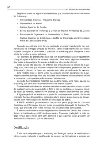 52
                                                                  Introdução ao e-learning

        Segue-se a lista de algumas universidades que dispõem de cursos on-line ou
     de b-learning:
        •   Universidade Católica - Programa Dislogo
        •   Universidade de Aveiro
        •   Instituto Superior de Gestão
        •   Escola Superior de Tecnologia e Gestão do Instituto Politécnico da Guarda
        •   Faculdade de Engenharia da Universidade do Porto
        •   Instituto Superior de Estatística e Gestão de Informação da Universidade
            Nova de Lisboa (ISEGI-UNL)

         Contudo, nos últimos anos tem-se registado um maior investimento das uni-
     versidades na formação através da Internet. Vários estabelecimentos de ensino
     superior começam a reconhecer o potencial do e-learning para alargarem a sua
     oferta de ensino a outros públicos.
         Por exemplo, os profissionais que não têm disponibilidade para frequentarem
     pós-graduações e MBA’s na vertente presencial. Para estes, algumas universida-
     des estão a disponibilizar formação a distância, através da Internet.
         Estes cursos não poderão, no entanto, ser enquadrados no âmbito do e-lear-
     ning puro, uma vez que incluem sempre uma componente presencial, de um
     determinado número de horas em sala de aula, além da realização de exames.
         Este modelo misto é, como vimos na unidade anterior, designado de b-lear-
     ning ou blended learning. Nela são incluídas uma vertente exclusivamente on-line
     e uma outra com a presença do aluno em sala de aula.
         Contudo, há indicadores recentes que podem indiciar uma maior aposta no
     e-learning por parte dos estabelecimentos de ensino superior.
         O desenvolvimento de redes wireless nas universidades permite o acesso, a partir
     de qualquer ponto da universidade, a todo o tipo de conteúdos e serviços, desde
     as notas, os horários, inscrições em exames ou mesmo apontamentos das aulas.
         A ligação poderá ser efectuada a partir de um computador portátil, dentro do
     chamado Campus Universitário, podendo o aluno aceder à rede interna da Univer-
     sidade, sem necessidade de modem ou utilização de cabos.
         A UMIC, entidade governamental responsável pelos projectos da chamada
     Sociedade de Informação, tem em curso um projecto designado de Campus Vir-
     tuais, que pretende criar redes wireless nas universidades portuguesas.
         É nesse âmbito que o e-learning poder-se-á desenvolver dentro das universi-
     dades, aproveitando a existência destas redes. O acesso privilegiado a este es-
     paço virtual pode muito bem abrir caminho a que algumas aulas possam ser
     leccionadas a distância, por via electrónica.



     Certificação
        É um dado adquirido que o e-learning, em Portugal, carece de certificação a
     vários níveis, incluindo a certificação de cursos, de formadores e autores de
 