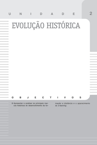 17
Introdução

U             N             I          D            A         D          E               2

    EVOLUÇÃO HISTÓRICA




    O          B        J       E          C        T     I       V     O      S

        Apresentar e analisar os principais mar-        mação a distância e o aparecimento
        cos históricos do desenvolvimento da for-       do e-learning
 