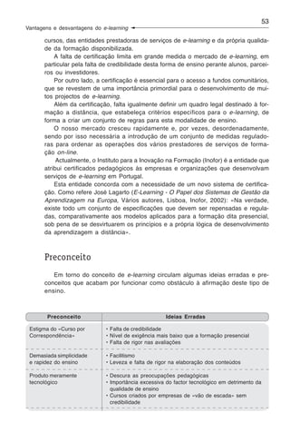 53
Vantagens e desvantagens do e-learning

       cursos, das entidades prestadoras de serviços de e-learning e da própria qualida-
       de da formação disponibilizada.
           A falta de certificação limita em grande medida o mercado de e-learning, em
       particular pela falta de credibilidade desta forma de ensino perante alunos, parcei-
       ros ou investidores.
           Por outro lado, a certificação é essencial para o acesso a fundos comunitários,
       que se revestem de uma importância primordial para o desenvolvimento de mui-
       tos projectos de e-learning.
           Além da certificação, falta igualmente definir um quadro legal destinado à for-
       mação a distância, que estabeleça critérios específicos para o e-learning, de
       forma a criar um conjunto de regras para esta modalidade de ensino.
           O nosso mercado cresceu rapidamente e, por vezes, desordenadamente,
       sendo por isso necessária a introdução de um conjunto de medidas regulado-
       ras para ordenar as operações dos vários prestadores de serviços de forma-
       ção on-line.
            Actualmente, o Instituto para a Inovação na Formação (Inofor) é a entidade que
       atribui certificados pedagógicos às empresas e organizações que desenvolvam
       serviços de e-learning em Portugal.
           Esta entidade concorda com a necessidade de um novo sistema de certifica-
       ção. Como refere José Lagarto (E-Learning - O Papel dos Sistemas de Gestão da
       Aprendizagem na Europa, Vários autores, Lisboa, Inofor, 2002): «Na verdade,
       existe todo um conjunto de especificações que devem ser repensadas e regula-
       das, comparativamente aos modelos aplicados para a formação dita presencial,
       sob pena de se desvirtuarem os princípios e a própria lógica de desenvolvimento
       da aprendizagem a distância».



       Preconceito
          Em torno do conceito de e-learning circulam algumas ideias erradas e pre-
       conceitos que acabam por funcionar como obstáculo à afirmação deste tipo de
       ensino.



        Preconceito                                  Ideias Erradas

 Estigma do «Curso por        • Falta de credibilidade
 Correspondência»             • Nível de exigência mais baixo que a formação presencial
                              • Falta de rigor nas avaliações

 Demasiada simplicidade       • Facilitismo
 e rapidez do ensino          • Leveza e falta de rigor na elaboração dos conteúdos

 Produto meramente            • Descura as preocupações pedagógicas
 tecnológico                  • Importância excessiva do factor tecnológico em detrimento da
                                qualidade de ensino
                              • Cursos criados por empresas de «vão de escada» sem
                                credibilidade
 