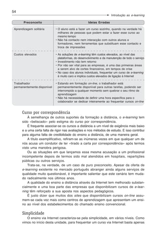 54
                                                                        Introdução ao e-learning

        Preconceito                                   Ideias Erradas

 Aprendizagem solitária       • O aluno está a fazer um curso sozinho, quando na verdade há
                                milhares de pessoas que podem estar a fazer esse curso ao
                                mesmo tempo
                              • Não há contacto nem interacção com outros alunos e
                                formadores, nem ferramentas que substituam esse contacto e
                                troca de impressões

 Custos elevados              • As soluções de e-learning têm custos elevados, ao nível das
                                plataformas, do desenvolvimento e da manutenção de todo o serviço
                              • Investimento não tem retorno
                              • Por não ser vital para as empresas, é uma das primeiras áreas
                                a serem alvo de cortes financeiros, em tempos de crise
                              • No caso dos alunos individuais, frequentar um curso de e-learning
                                é muito caro e implica custos elevados de ligação à Internet

 Trabalhador                  • Estando em formação on-line, o trabalhador está
 permanentemente disponível     permanentemente disponível para outras tarefas, podendo ser
                                interrompido a qualquer momento sem quebrar o seu ritmo de
                                aprendizagem
                              • Não há necessidade de definir uma hora específica para o
                                colaborador se dedicar inteiramente ao frequentar cursos on-line


      Curso por correspondência
          À semelhança de outros suportes da formação a distância, o e-learning tem
      sido «beliscado» pelo estigma do curso por correspondência.
          É frequente associar-se os cursos a distância a um nível de exigência mais baixo
      e a uma certa falta de rigor nas avaliações e nos métodos de estudo. E isso contribui
      para alguma falta de credibilidade do ensino a distância, de uma maneira geral.
          A título exemplificativo, refiram-se as inúmeras vezes em que qualquer um de
      nós acusa um condutor de ter «tirado a carta por correspondência» após termos
      visto uma manobra perigosa.
          Ou as situações em que lançamos essa mesma acusação a um profissional
      incompetente depois de termos sido mal atendidos em hospitais, repartições
      públicas ou outros serviços.
          Trata-se, na verdade, de um caso de puro preconceito. Apesar da oferta de
      e-learning existente no mercado português abranger ainda alguns serviços de
      qualidade muito questionável, é importante salientar que este cenário tem muda-
      do radicalmente nos últimos anos.
          A qualidade do ensino a distância através da Internet tem melhorado substan-
      cialmente e uma boa parte das empresas que disponibilizam cursos de e-lear-
      ning têm reforçado a sua aposta nos aspectos pedagógicos.
          É justo dizer que muitos dos sites que disponibilizam cursos on-line assu-
      mem-se cada vez mais como centros de aprendizagem que apresentam um ensi-
      no ao nível dos estabelecimentos do chamado ensino convencional.

      Simplicidade
         O ensino via Internet caracteriza-se pela simplicidade, em vários níveis. Como
      vimos no início desta unidade, para frequentar um curso via Internet basta apenas
 