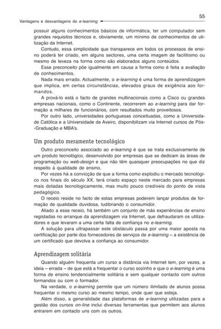 55
Vantagens e desvantagens do e-learning

       possuir alguns conhecimentos básicos de informática, ter um computador sem
       grandes requisitos técnicos e, obviamente, um mínimo de conhecimentos de uti-
       lização da Internet.
           Contudo, essa simplicidade que transparece em todos os processos de ensi-
       no poderá ter criado, em alguns sectores, uma certa imagem de facilitismo ou
       mesmo de leveza na forma como são elaborados alguns conteúdos.
           Esse preconceito põe igualmente em causa a forma como é feita a avaliação
       de conhecimentos.
           Nada mais errado. Actualmente, o e-learning é uma forma de aprendizagem
       que implica, em certas circunstâncias, elevados graus de exigência aos for-
       mandos.
           A prová-lo está o facto de grandes multinacionais como a Cisco ou grandes
       empresas nacionais, como o Continente, recorrerem ao e-learning para dar for-
       mação a milhares de funcionários, com resultados muito proveitosos.
           Por outro lado, universidades portuguesas conceituadas, como a Universida-
       de Católica e a Universidade de Aveiro, disponibilizam via Internet cursos de Pós-
       -Graduação e MBA’s.

       Um produto meramente tecnológico
           Outro preconceito associado ao e-learning é que se trata exclusivamente de
       um produto tecnológico, desenvolvido por empresas que se dedicam às áreas de
       programação ou web-design e que não têm quaisquer preocupações no que diz
       respeito à qualidade de ensino.
           Por vezes há a convicção de que a forma como explodiu o mercado tecnológi-
       co nos finais do século XX, terá criado espaço neste mercado para empresas
       mais dotadas tecnologicamente, mas muito pouco credíveis do ponto de vista
       pedagógico.
           O receio reside no facto de estas empresas poderem lançar produtos de for-
       mação de qualidade duvidosa, ludibriando o consumidor.
           Aliado a esse receio, há também um conjunto de más experiências de ensino
       registadas no arranque da aprendizagem via Internet, que defraudaram os utiliza-
       dores e que levaram a uma certa falta de confiança no e-learning.
           A solução para ultrapassar este obstáculo passa por uma maior aposta na
       certificação por parte dos fornecedores de serviços de e-learning – a existência de
       um certificado que devolva a confiança ao consumidor.

       Aprendizagem solitária
           Quando alguém frequenta um curso a distância via Internet tem, por vezes, a
       ideia – errada – de que está a frequentar o curso sozinho e que o e-learning é uma
       forma de ensino tendencialmente solitária e sem qualquer contacto com outros
       formandos ou com o formador.
           Na verdade, o e-learning permite que um número ilimitado de alunos possa
       frequentar o mesmo curso ao mesmo tempo, onde quer que esteja.
           Além disso, a generalidade das plataformas de e-learning utilizadas para a
       gestão dos cursos on-line inclui diversas ferramentas que permitem aos alunos
       entrarem em contacto uns com os outros.
 
