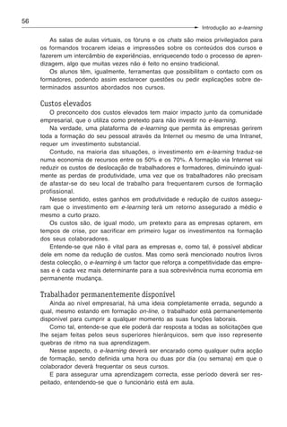 56
                                                                Introdução ao e-learning

        As salas de aulas virtuais, os fóruns e os chats são meios privilegiados para
     os formandos trocarem ideias e impressões sobre os conteúdos dos cursos e
     fazerem um intercâmbio de experiências, enriquecendo todo o processo de apren-
     dizagem, algo que muitas vezes não é feito no ensino tradicional.
        Os alunos têm, igualmente, ferramentas que possibilitam o contacto com os
     formadores, podendo assim esclarecer questões ou pedir explicações sobre de-
     terminados assuntos abordados nos cursos.

     Custos elevados
        O preconceito dos custos elevados tem maior impacto junto da comunidade
     empresarial, que o utiliza como pretexto para não investir no e-learning.
        Na verdade, uma plataforma de e-learning que permita às empresas gerirem
     toda a formação do seu pessoal através da Internet ou mesmo de uma Intranet,
     requer um investimento substancial.
        Contudo, na maioria das situações, o investimento em e-learning traduz-se
     numa economia de recursos entre os 50% e os 70%. A formação via Internet vai
     reduzir os custos de deslocação de trabalhadores e formadores, diminuindo igual-
     mente as perdas de produtividade, uma vez que os trabalhadores não precisam
     de afastar-se do seu local de trabalho para frequentarem cursos de formação
     profissional.
        Nesse sentido, estes ganhos em produtividade e redução de custos assegu-
     ram que o investimento em e-learning terá um retorno assegurado a médio e
     mesmo a curto prazo.
        Os custos são, de igual modo, um pretexto para as empresas optarem, em
     tempos de crise, por sacrificar em primeiro lugar os investimentos na formação
     dos seus colaboradores.
        Entende-se que não é vital para as empresas e, como tal, é possível abdicar
     dele em nome da redução de custos. Mas como será mencionado noutros livros
     desta colecção, o e-learning é um factor que reforça a competitividade das empre-
     sas e é cada vez mais determinante para a sua sobrevivência numa economia em
     permanente mudança.

     Trabalhador permanentemente disponível
         Ainda ao nível empresarial, há uma ideia completamente errada, segundo a
     qual, mesmo estando em formação on-line, o trabalhador está permanentemente
     disponível para cumprir a qualquer momento as suas funções laborais.
         Como tal, entende-se que ele poderá dar resposta a todas as solicitações que
     lhe sejam feitas pelos seus superiores hierárquicos, sem que isso represente
     quebras de ritmo na sua aprendizagem.
         Nesse aspecto, o e-learning deverá ser encarado como qualquer outra acção
     de formação, sendo definida uma hora ou duas por dia (ou semana) em que o
     colaborador deverá frequentar os seus cursos.
         E para assegurar uma aprendizagem correcta, esse período deverá ser res-
     peitado, entendendo-se que o funcionário está em aula.
 
