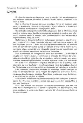 57
Vantagens e desvantagens do e-learning

Síntese
           O e-learning assume-se claramente como a solução mais vantajosa em as-
       pectos como a facilidade de acesso, economia, rapidez, eficácia do ensino, mobi-
       lidade e custo.
           Com o e-learning é possível aprender a qualquer hora e em qualquer lugar,
       bastando ao utilizador dispor de um computador ligado à Internet e de conheci-
       mentos básicos de informática e navegação na Web.
           Os conteúdos estão permanentemente actualizados com a informação mais
       recente e poderão estar divididos em pequenas unidades de modo a que o for-
       mando frequente apenas a parte do curso que lhe interessa, sem ser obrigado a
       frequentar todo o curso até ao fim.
           Na formação a distância via Internet o aluno pode aprender ao seu ritmo, se-
       guindo o seu próprio método de estudo, mas ao contrário do que se imagina, não
       está a aprender sozinho. O aluno dispõe de várias ferramentas que lhe permitem
       entrar em contacto com outros alunos que estejam a frequentar o mesmo curso,
       na mesma altura, permitindo uma interacção e uma troca de experiências com
       resultados evidentes na melhoria da qualidade de ensino.
           Para as empresas, as vantagens são ainda mais evidentes. O e-learning é a
       solução com menores custos, possibilitando a formação de milhares de funcio-
       nários em simultâneo, podendo estar em qualquer parte do mundo, sem neces-
       sidade de se deslocar para uma sala de aula e afastar-se do seu local de trabalho.
           Por outro lado, encontramos algumas desvantagens no e-learning, parti-
       cularmente ao nível dos factores tecnológicos (baixo índice de ligações à Internet
       por Banda Larga) e factores pedagógicos (dificuldades nos métodos de avaliação).
           E há, sobretudo, preconceitos em torno do e-learning. Desde o «estigma do
       curso por correspondência», até à imagem de simplicidade excessiva e facilitis-
       mo, passando pelos custos elevados. Tudo ideias erradas que foram devidamen-
       te esclarecidas nas páginas anteriores.
           Se quisermos estabelecer um gráfico comparativo entre Vantagens e Desvan-
       tagens do e-learning, percebemos desde logo que há um claro desequilíbrio a
       favor das Vantagens.
           Aliás, uma análise mais cuidada, permite-nos compreender que uma boa
       parte das desvantagens citadas serão não propriamente desvantagens, mas
       antes obstáculos e entraves ao desenvolvimento do e-learning enquanto forma
       de aprendizagem.
 