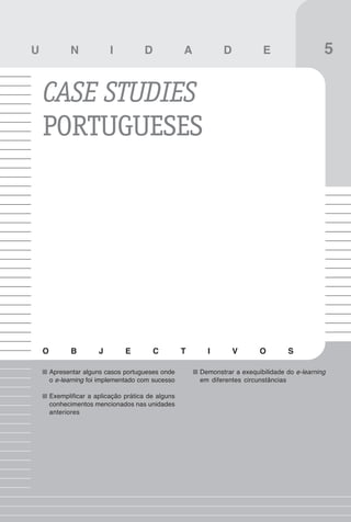 59
Vantagens e desvantagens do e-learning

U              N            I          D             A          D            E                   5

    CASE STUDIES
    PORTUGUESES




    O          B        J        E         C         T     I        V       O        S

        Apresentar alguns casos portugueses onde         Demonstrar a exequibilidade do e-learning
        o e-learning foi implementado com sucesso        em diferentes circunstâncias

        Exemplificar a aplicação prática de alguns
        conhecimentos mencionados nas unidades
        anteriores
 