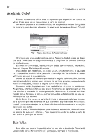 60
                                                                   Introdução ao e-learning

Academia Global
         Existem actualmente vários sites portugueses que disponibilizam cursos de
     várias áreas, para serem frequentados a partir da Internet.
         Um desses projectos é a Academia Global, um dos primeiros serviços portugueses
     de e-learning e um dos mais relevantes no universo da formação on-line em Portugal.




                         FIG. 1 • Página de entrada da Academia Global

         Através do site www.academiaglobal.com a Academia Global coloca ao dispor
     dos seus utilizadores um conjunto de cursos e programas de diversos domínios
     do conhecimento.
         São mais de 350 cursos, distribuídos por áreas como Finanças, Informática,
     Internet, Línguas, Marketing e Cidadania.
         Organizados por Academias, os cursos visam, simultaneamente, a aquisição
     de competências profissionais e pessoais, com o objectivo de estimular o desen-
     volvimento pessoal e organizacional.
         Depois de aceder ao site terá que efectuar o registo como utilizador, que lhe
     permitirá desde logo aceder a um conjunto de serviços gratuitos, nomeadamente
     fóruns de discussão, notícias e alguns cursos mais básicos.
         Os cursos estão disponíveis em duas modalidades, síncrona ou assíncrona.
     Na primeira, o formando tem ao seu dispor ferramentas de aprendizagem on-line
     que simulam o ambiente do ensino presencial. Neste caso, é possível uma inte-
     racção com o formador e com os outros formandos, estabelecendo-se uma co-
     municação de voz e dados.
         Ainda dentro dos cursos da variante síncrona, o aluno pode optar por frequen-
     tar o curso no período de tempo em que tiver maior disponibilidade. Nesse caso,
     poderá contactar os serviços de apoio ao cliente e solicitar o acesso a um registo
     (gravação) das aulas.
         Este é, aliás, o formato adoptado para os cursos assíncronos, onde o forman-
     do assiste às aulas em «diferido». Pode igualmente aceder às aulas a partir do
     seu e-mail e participar em fóruns.



     Mais-Valias
        Para além dos cursos disponibilizados no seu site, a Academia Global está
     vocacionada para o fornecimento de: Conteúdos, Serviços e Tecnologias.
 
