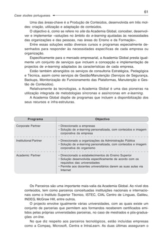 61
Case studies portugueses

            Uma das áreas-chave é a Produção de Conteúdos, desenvolvida em três mol-
       des: criação, utilização e adaptação de conteúdos.
            O objectivo é, como se refere no site da Academia Global, conceber, desenvol-
       ver e implementar «soluções no âmbito do e-learning ajustadas às necessidades
       das organizações e das pessoas, nas áreas do Ensino e da Formação».
            Entre essas soluções estão diversos cursos e programas especialmente de-
       senhados para responder às necessidades específicas de cada empresa ou
       organização.
            Especificamente para o mercado empresarial, a Academia Global presta igual-
       mente um conjunto de serviços que incluem a concepção e implementação de
       projectos de e-learning adaptados às características de cada empresa.
            Estão também abrangidos os serviços de consultoria Estratégica, Pedagógica
       e Técnica, assim como serviços de Gestão/Manutenção (Serviços de Segurança,
       Backups, Monitorização do Funcionamento das Plataformas, Manutenção e Ges-
       tão de Conteúdos).
            Relativamente às tecnologias, a Academia Global é uma das pioneiras na
       utilização integrada de metodologias síncronas e assíncronas em e-learning.
            A Academia Global dispõe de programas que incluem a disponibilização dos
       seus recursos e infra-estruturas.




          Programa                                     Objectivo

 Corporate Partner           • Direccionado a empresas
                             • Solução de e-learning personalizada, com conteúdos e imagem
                               corporativa da empresa

 Institutional Partner       • Direccionado a organizações da Administração Pública
                             • Solução de e-learning personalizada, com conteúdos e imagem
                               corporativa do organismo

 Academic Partner            • Direccionado a estabelecimentos do Ensino Superior
                             • Solução desenvolvida especificamente de acordo com os
                               requisitos das universidades
                             • Permite aos docentes universitários darem as suas aulas via
                               Internet




           Os Parceiros são uma importante mais-valia da Academia Global. Ao nível dos
       conteúdos, tem como parceiros conceituadas instituições nacionais e internacio-
       nais como o Instituto Superior Técnico, ISTEC, CIAL Centro de Línguas, Galileu,
       INDEG, McGraw Hill, entre outros.
           O projecto envolve igualmente várias universidades, com as quais existe um
       conjunto de parcerias que permitem aos formandos receberem certificados emi-
       tidos pelas próprias universidades parceiras, no caso de mestrados e pós-gradua-
       ções on-line.
           No que diz respeito aos parceiros tecnológicos, estão incluídas empresas
       como a Compaq, Microsoft, Centra e IntraLearn. As duas últimas asseguram o
 