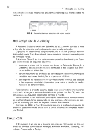 62
                                                                 Introdução ao e-learning

     fornecimento de duas importantes plataformas tecnológicas, mencionadas na
     Unidade 3.




                     FIG. 2 • As academias que abrangem os vários cursos



     Mais antigo site de e-learning
         A Academia Global foi criada em Setembro de 2000, sendo, por isso, o mais
     antigo site de e-learning em funcionamento, no mercado português.
         O projecto foi desenvolvido conjuntamente pela PTM.com (Portugal Telecom
     Multimedia) e pela Tracy International, marca adoptada pela empresa portuguesa
     de formação Forglo.
         A Academia Global é um dos mais arrojados projectos de e-learning em Portu-
     gal, tendo definido os seguintes objectivos:
        •   tornar-se o referencial de acesso nas áreas da Educação, Formação e
            Cidadania, pela qualidade dos seus conteúdos e das soluções que ofere-
            ce no âmbito do e-learning;
        •   ser um instrumento de promoção da aprendizagem e desenvolvimento para
            cidadãos, empresas, instituições e organismos públicos;
        •   dar resposta às necessidades de aperfeiçoamento contínuo das pessoas
            e das empresas, requisito indispensável para vencer o desafio da moder-
            nização e da competitividade.

        Paralelamente, o projecto assumiu desde logo a sua vertente internacional,
     procurando abranger o mercado brasileiro e os países dos PALOP, além das
     comunidades portuguesas espalhadas por todo o mundo.
        Nesse sentido, foram realizados volumosos investimentos, nomeadamente
     ao nível tecnológico, tendo assegurado, no seu arranque, o fornecimento de solu-
     ções de e-learning por parte da empresa britânica Futuremedia.
        Em finais de 2002, a Tracy International adquiriu a totalidade do capital da
     empresa, passando desde então a ser a única accionista da empresa Acade-
     mia Global.



Evolui.com
        O Evolui.com é um site de e-learning com mais de 100 cursos on-line, em
     áreas tão diversas como Gestão, Finanças, Recursos Humanos, Marketing, Tec-
     nologia, Programação e Design.
 