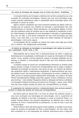 18
                                                                    Introdução ao e-learning


        «As raízes da formação são amargas mas os frutos são doces.» Aristóteles.

            A evolução histórica da formação a distância tem-se feito acompanhar por uma
        sucessão de revoluções tecnológicas. Sempre que uma nova tecnologia surge,
        surgem grandes expectativas sobre a capacidade dessa tecnologia operar uma
        revolução no sector do ensino.
            Alguns autores consideram que essa sucessiva tentativa de aplicar cada tec-
        nologia que vai surgindo aos métodos de instrução e aprendizagem tem sido
        invariavelmente um fracasso. Nesta perspectiva, as tecnologias ligadas à forma-
        ção são autênticos ciclos de fracasso que se vão repetindo e sucedendo no tem-
        po. Cada fracasso na aplicação da nova tecnologia à instrução e à aprendizagem
        leva, por um lado, a uma busca incessante de uma outra tecnologia que seja
        eficaz, e por outro lado, a um certo refúgio nos velhos métodos de instrução e
        aprendizagem, como porto seguro.
            As tecnologias têm-se revelado na maioria dos casos como algo que rompe
        com a anterior, não assegurando continuidade.

        «A história da utilização da tecnologia na aprendizagem está repleta de promes-
     sas e desilusões» (Fonte: mark, p. 20).

            Retrocedendo até ao século XIV, é impossível deixar de referir o papel que
        Gutenberg teve na duplicação e distribuição em massa da informação em formato
        escrito. Livros, revistas e jornais passaram, graças à invenção tipográfica de Gu-
        tenberg, a substituir a comunicação escrita à mão que tinha imperado durante
        dois séculos.
            A primeira escola de ensino por correspondência demoraria no entanto ainda
        alguns séculos a chegar. O ensino por correspondência não só exigia a rapidez e
        facilidade de produção de manuais, mas acima de tudo, um sistema de distribui-
        ção igualmente rápido e relativamente abrangente. O desenvolvimento dos servi-
        ços postais foi por isso essencial para o florescimento do ensino a distância. Em
        1840, já com os serviços postais relativamente fortalecidos, era criado o Sir Isaac
        Pitman Correspondence College (José Reis Lagarto, Ensino a Distância e Forma-
        ção Contínua – Uma Análise Prospectiva Sobre a Utilização do Ensino a Distância
        na Formação Profissional Contínua de Activos em Portugal», Lisboa, Inofor, 2002)
        uma das mais antigas escolas de ensino por correspondência na Europa.

        O surgimento da imprensa escrita e o desenvolvimento dos serviços postais
     levaram à criação das escolas de ensino por correspondência.

            Na última parte do século XIX e no início do século XX pudemos assistir a
        uma nova revolução nas tecnologias de comunicação, com o surgimento do
        telégrafo, do telefone e da rádio. Começaram a surgir os primeiros filmes, e o
        próprio Thomas Edison criou grandes expectativas, ao defender que o filme iria
        substituir os livros e inclusivamente os professores, na sala de aula, o que não
        veio a acontecer.
            Muito embora o filme não tenha ganho muitos adeptos, a verdade é que houve
        casos de sucesso da aplicação do filme à aprendizagem. Um dos casos mais
        bem sucedidos foi o da preparação de militares americanos para a Segunda
 