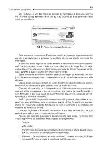 63
Case studies portugueses

         Em Portugal, é um dos maiores centros de formação a distância através
      da Internet, tendo formado mais de 13 500 alunos só nos primeiros dois
      anos de existência.




                              FIG. 3 • Página de entrada do Evolui.com



          Para frequentar um curso no Evolui.com, o utilizador precisa apenas de aceder
      ao site www.evolui.com e procurar no catálogo de cursos aquele que mais lhe
      interessar.
          A partir daí basta registar-se como membro e inscrever-se no curso seleccio-
      nado. A maioria dos cursos obedece a uma calendarização específica, ou seja,
      estão disponíveis durante um determinado período de tempo (algumas sema-
      nas), durante o qual os alunos devem concluir o curso.
          Estes funcionam de modo síncrono, estando ao dispor do formando um con-
      junto de recursos que permitem um tipo de interacção semelhante ao de uma sala
      de aula.
          Depois disso, as aulas deixam de estar disponíveis (assim como os fóruns),
      tendo o aluno que esperar pela próxima data de início do curso.
          Contudo, há uma série de outros cursos – os chamados tutoriais – que funcio-
      nam em modo assíncrono – ou, se preferirem, em regime de auto-formação –,
      sem formador, e por isso estão permanentemente disponíveis, podendo ser fre-
      quentados a qualquer momento.
          Estão, igualmente, disponíveis diversos cursos gratuitos, destinados a pro-
      porcionar aos utilizadores uma experiência prévia. Antes de entrarem efectiva-
      mente no e-learning, poderão familiarizar-se com o ambiente e os métodos de
      trabalho da formação on-line.
          Uma vez registado, o formando tem acesso à sua área de membro, na qual
      poderá gerir todo o seu processo de aprendizagem.
          Poderá, por exemplo, organizar o pagamento de cada curso. No Evolui.com
      estão disponíveis as seguintes modalidades de pagamento:
          •   Cheque;
          •   Vale postal;
          •   Transferência bancária (após efectuar a transferência, o aluno deverá enviar,
              por fax, uma cópia do comprovativo da operação);
          •   Multibanco (em qualquer caixa de multibanco, selecciona a opção Paga-
              mento de Serviços e digita a referência indicada no site).
 