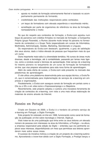 65
Case studies portugueses

          •   aposta no modelo de formação extremamente flexível e baseado no acom-
              panhamento permanente do formando;
          •   credibilidade das instituições responsáveis pelos conteúdos;
          •   um leque de formadores com elevada experiência e reconhecido mérito;
          •   acreditação por parte de organismos de referência na área da formação,
              nomeadamente o Inofor.

          No que diz respeito aos conteúdos de formação, o Evolui.com apostou num
      leque de parceiros com créditos firmados no mercado de formação: a Companhia
      Própria (grupo Pararede), a Rumos (durante muito tempo foi parceira no forneci-
      mento de conteúdos) e o Grupo Tecla (especializado em cursos de Informática,
      Multimédia, Administração, Gestão, Marketing, Secretariado e Línguas).
          Os responsáveis do Evolui.com destacam, igualmente, o grau de satisfação
      dos seus alunos, dado o índice elevado de pessoas que frequentam mais do que
      um curso.
          Outra importante mais-valia é a diversidade temática. Há cursos de áreas muito
      diversas, desde a tecnologia, até à contabilidade, passando por temas mais ligei-
      ros, como a conduta social e técnicas de apresentação. Este serviço de e-learning
      foi mesmo pioneiro no lançamento de um curso de formação de formadores
      on-line, que visa preparar educadores para esta nova forma de aprendizagem.
          Além da vasta oferta de cursos, o Evolui.com está presente no mercado das
      plataformas de aprendizagem.
          O site utiliza uma plataforma desenvolvida pela sua equipa técnica, o EvoluiTe-
      ch, que é comercializada para implementação de serviços de e-learning em em-
      presas e organizações.
          Paralelamente, o Evolui.com assegura canais de formação em portais como o
      Clix ou o IOL e em sites como o Expressoemprego e a Stepstone.
          Recentemente, este projecto adoptou o Lectora uma inovadora ferramenta de
      criação de conteúdos de e-learning, com vista a uma mais eficaz elaboração de
      materiais de ensino através da Internet.



      Pioneiro em Portugal
          Criado em Outubro de 2000, o Evolui é o herdeiro do primeiro serviço de
      e-learning em Portugal, a Digito Formação.
          Este projecto foi colocado on-line em 1998, funcionando como canal de forma-
      ção da publicação on-line sobre tecnologia e Internet, Digito.pt.
          Visto tratar-se de uma publicação que tinha entre os seus leitores um elevado
      número de pessoas com interesses na área da Informática, a Prodígio – na altura,
      a empresa responsável pela edição da Digito – entendeu que era pertinente ex-
      plorar esse interesse, disponibilizando um meio que permitisse aos leitores apren-
      derem mais sobre essas áreas.
          O sucesso da iniciativa motivou a criação de um projecto de e-learning autóno-
      mo. Aproveitando o know-how obtido com a Digito Formação, a Prodígio lançou o
 