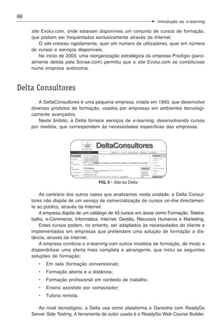 66
                                                                Introdução ao e-learning

     site Evolui.com, onde estavam disponíveis um conjunto de cursos de formação,
     que podiam ser frequentados exclusivamente através da Internet.
         O site cresceu rapidamente, quer em número de utilizadores, quer em número
     de cursos e serviços disponíveis.
         No início de 2003, uma reorganização estratégica da empresa Prodígio (parci-
     almente detida pela Sonae.com) permitiu que o site Evolui.com se constituísse
     numa empresa autónoma.



Delta Consultores
        A DeltaConsultores é uma pequena empresa, criada em 1993, que desenvolve
     diversos produtos de formação, usados por empresas em ambientes tecnologi-
     camente avançados.
        Neste âmbito, a Delta fornece serviços de e-learning, desenvolvendo cursos
     por medida, que correspondem às necessidades específicas das empresas.




                                    FIG. 5 • Site da Delta

         Ao contrário dos outros casos que analisamos nesta unidade, a Delta Consul-
     tores não dispõe de um serviço de comercialização de cursos on-line directamen-
     te ao público, através da Internet.
         A empresa dispõe de um catálogo de 43 cursos em áreas como Formação, Teletra-
     balho, e-Commerce, Informática, Internet, Gestão, Recursos Humanos e Marketing.
         Estes cursos podem, no entanto, ser adaptados às necessidades do cliente e
     implementados em empresas que pretendam uma solução de formação a dis-
     tância, através da Internet.
         A empresa combina o e-learning com outros modelos de formação, de modo a
     disponibilizar uma oferta mais completa e abrangente, que inclui as seguintes
     soluções de formação:
        •   Em sala (formação convencional);
        •   Formação aberta e a distância;
        •   Formação profissional em contexto de trabalho;
        •   Ensino assistido por computador;
        •   Tutoria remota.

        Ao nível tecnológico, a Delta usa como plataforma o Ganesha com ReadyGo
     Server Side Testing. A ferramenta de autor usada é o ReadyGo Web Course Builder.
 