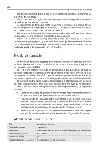 68
                                                                        Introdução ao e-learning

            Os cursos com maior procura são os de Engenharia Acústica e Segurança de
        Sistemas de Informação.
            Cada curso tem a duração média de 10 meses, sendo obrigatória a frequência
        de 160 horas em regime presencial.
            A componente de formação mista (e-learning + formação presencial) corres-
        ponde integralmente à definição de b-learning. O modelo preferencialmente adop-
        tado pelas universidades, como se viu na Unidade 3.
            Os cursos de b-learning são, aliás, apresentados pela UCP como um factor
        diferenciador e uma vantagem em relação à concorrência.
            Com efeito, o blended learning possibilita à entidade formadora, um conjunto
        de mais-valias pedagógicas, que incluem uma maior proximidade entre formado-
        res e formandos, uma interacção mais pessoal e uma maior eficácia ao nível da
        avaliação, dada a diminuição do risco de fraudes.



        Modelo de formação
            O modelo de formação adoptado pelo projecto Dislogo tem por base um misto
        de aulas presenciais e ensino a distância, recorrendo a uma rede integrada de
        formação via Internet (RIFI).
            O RIFI é um sistema integrado de comunicação que possibilita, através de
        software específico, a interacção entre o participante e o docente. Envolve troca de
        mensagens por correio electrónico, participação em grupos de debate em tempo
        real ou em regime assíncrono e a distribuição electrónica de materiais de estudo.
            O elemento central deste modelo de formação é o acompanhamento contínuo
        por parte dos formandos, onde quer que estejam, seja em casa ou no escritório.
            Tendo em vista esse acompanhamento, são disponibilizados os seguintes
        recursos:
           •    Materiais didácticos de qualidade, desenvolvidos especificamente para este
                fim por uma equipa de professores da Universidade Católica;
           •    Rede Integrada de Formação sobre Internet (RIFI), que permite uma comu-
                nicação contínua entre participantes e docentes. Para além das discus-
                sões electrónicas no âmbito de cada curso, serão realizados dois fóruns
                especialmente enquadrados na frequência de sessões on-line;
           •    Videoconferência, permitindo que especialistas de renome internacional pos-
                sam dar formação através das mais recentes tecnologias de informação.

        Alguns dados sobre o Dislogo
 Site                            www.dislogo.fe.ucp.pt
 Perfil do Formando              Licenciados
 Investimento                    Investimento de 5 mil euros e volume de negócios de 50 mil euros
 Preço de cada curso             2500 euros
 Número de alunos                20
 Pessoal Afecto ao e-learning    3 colaboradores e 20 formadores
 